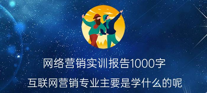 网络营销实训报告1000字 互联网营销专业主要是学什么的呢？